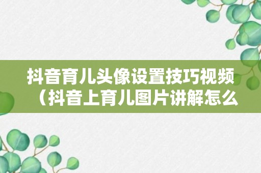 抖音育儿头像设置技巧视频（抖音上育儿图片讲解怎么做的）