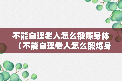 不能自理老人怎么锻炼身体（不能自理老人怎么锻炼身体健康）