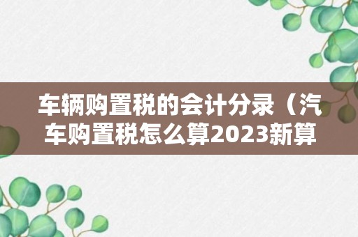 车辆购置税的会计分录（汽车购置税怎么算2023新算法）