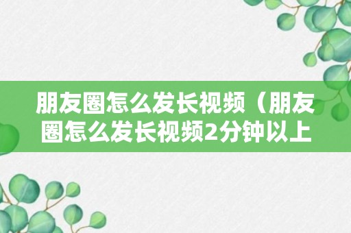 朋友圈怎么发长视频（朋友圈怎么发长视频2分钟以上的）