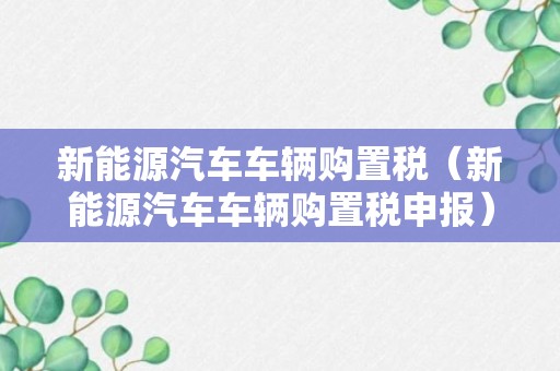 新能源汽车车辆购置税（新能源汽车车辆购置税申报）