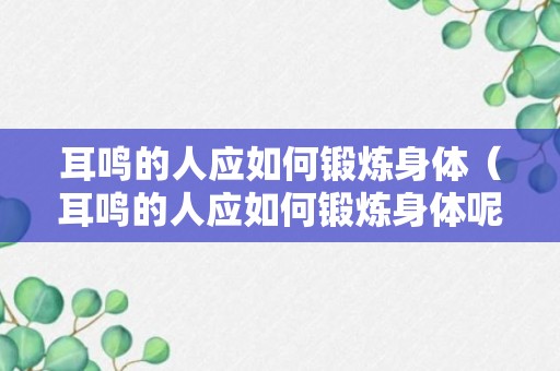 耳鸣的人应如何锻炼身体（耳鸣的人应如何锻炼身体呢）