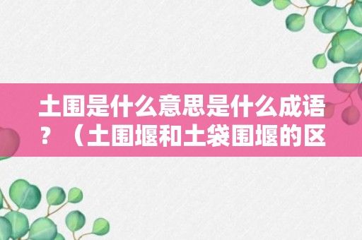 土围是什么意思是什么成语？（土围堰和土袋围堰的区别）