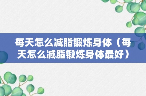 每天怎么减脂锻炼身体（每天怎么减脂锻炼身体最好）