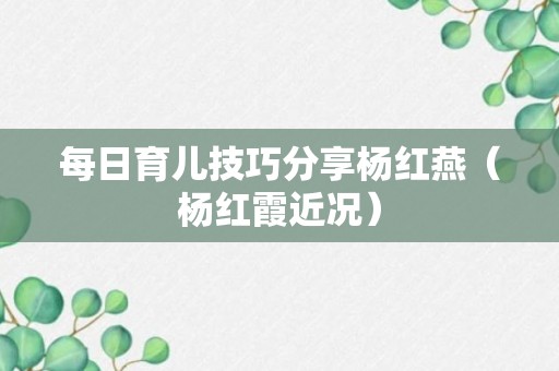 每日育儿技巧分享杨红燕（杨红霞近况）