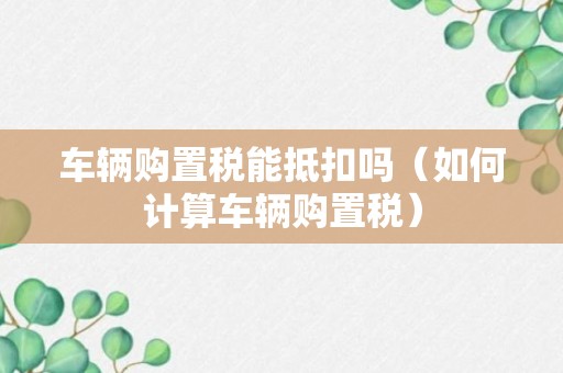 车辆购置税能抵扣吗（如何计算车辆购置税）