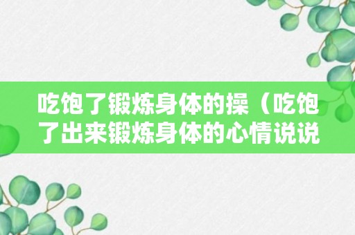 吃饱了锻炼身体的操（吃饱了出来锻炼身体的心情说说）