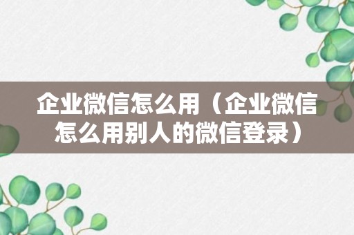 企业微信怎么用（企业微信怎么用别人的微信登录）