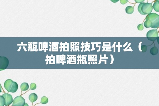 六瓶啤酒拍照技巧是什么（拍啤酒瓶照片）