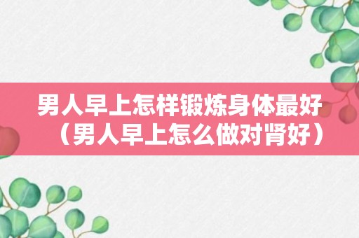 男人早上怎样锻炼身体最好（男人早上怎么做对肾好）