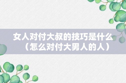 女人对付大叔的技巧是什么（怎么对付大男人的人）