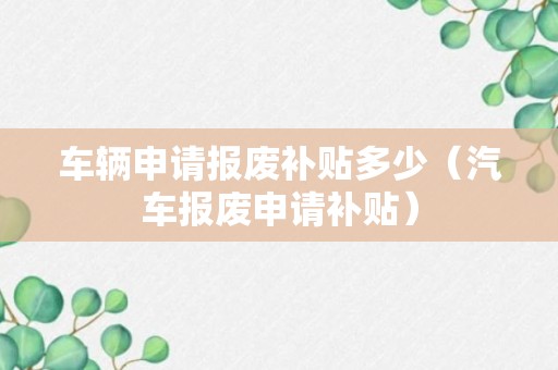 车辆申请报废补贴多少（汽车报废申请补贴）