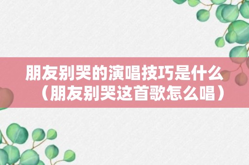 朋友别哭的演唱技巧是什么（朋友别哭这首歌怎么唱）