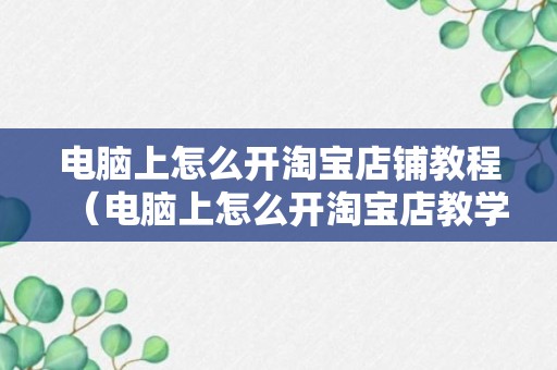 电脑上怎么开淘宝店铺教程（电脑上怎么开淘宝店教学视频）