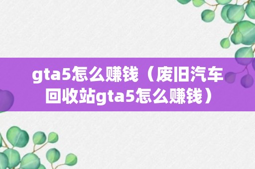 gta5怎么赚钱（废旧汽车回收站gta5怎么赚钱）