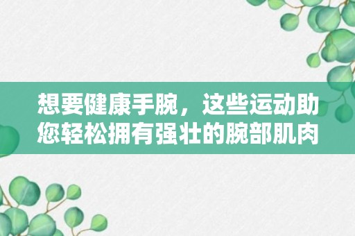 想要健康手腕，这些运动助您轻松拥有强壮的腕部肌肉！