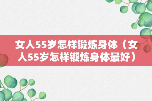 女人55岁怎样锻炼身体（女人55岁怎样锻炼身体最好）