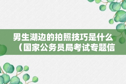 男生湖边的拍照技巧是什么（国家公务员局考试专题信息网）