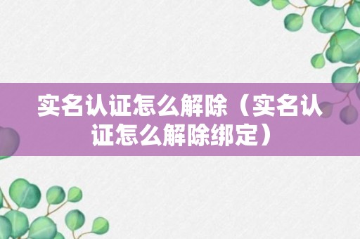 实名认证怎么解除（实名认证怎么解除绑定）