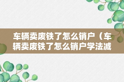 车辆卖废铁了怎么销户（车辆卖废铁了怎么销户学法减分）