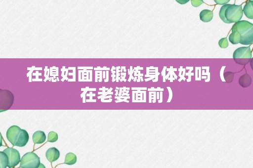 在媳妇面前锻炼身体好吗（在老婆面前）