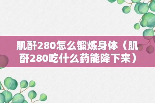 肌酐280怎么锻炼身体（肌酐280吃什么药能降下来）