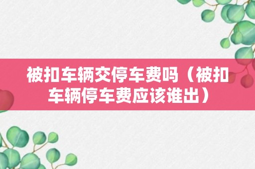 被扣车辆交停车费吗（被扣车辆停车费应该谁出）