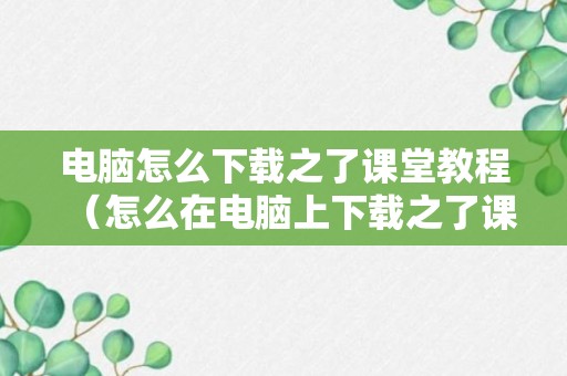 电脑怎么下载之了课堂教程（怎么在电脑上下载之了课堂）