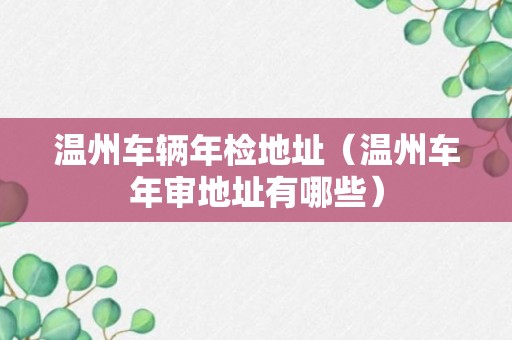 温州车辆年检地址（温州车年审地址有哪些）