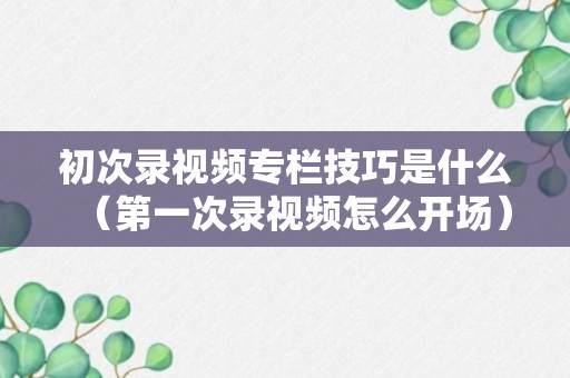 初次录视频专栏技巧是什么（第一次录视频怎么开场）