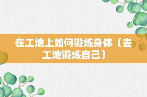 在工地上如何锻炼身体（去工地锻炼自己）