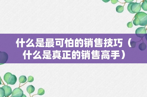 什么是最可怕的销售技巧（什么是真正的销售高手）