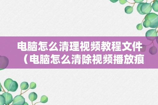 电脑怎么清理视频教程文件（电脑怎么清除视频播放痕迹）