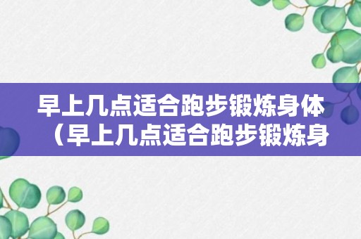 早上几点适合跑步锻炼身体（早上几点适合跑步锻炼身体好）