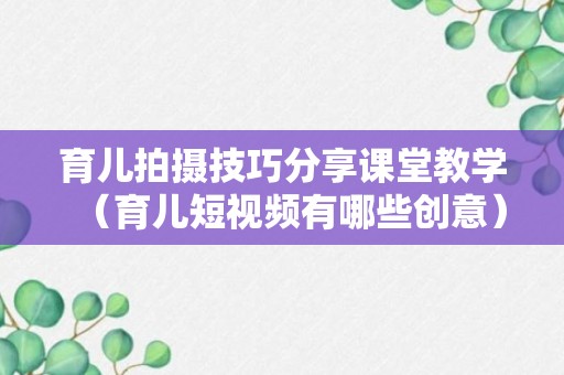 育儿拍摄技巧分享课堂教学（育儿短视频有哪些创意）