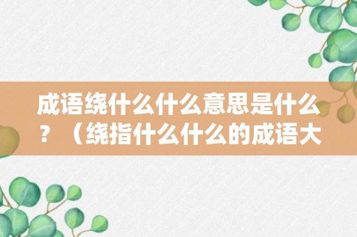 成语绕什么什么意思是什么？（绕指什么什么的成语大全）