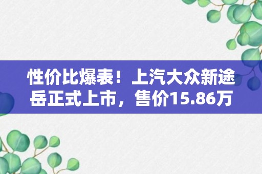 性价比爆表！上汽大众新途岳正式上市，售价15.86万元起，新增1.5T发动机！