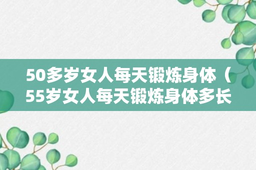 50多岁女人每天锻炼身体（55岁女人每天锻炼身体多长时间好?怎么锻炼身体好?）