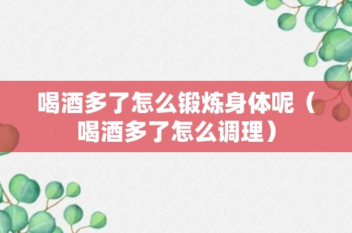 喝酒多了怎么锻炼身体呢（喝酒多了怎么调理）