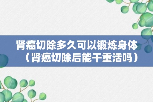 肾癌切除多久可以锻炼身体（肾癌切除后能干重活吗）