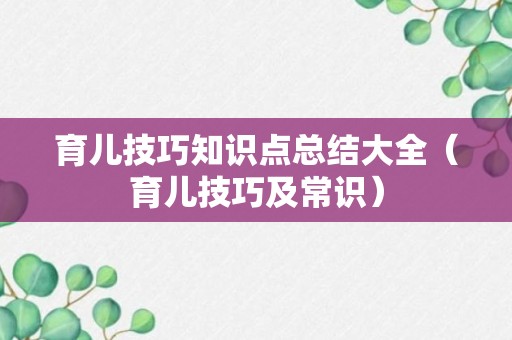 育儿技巧知识点总结大全（育儿技巧及常识）