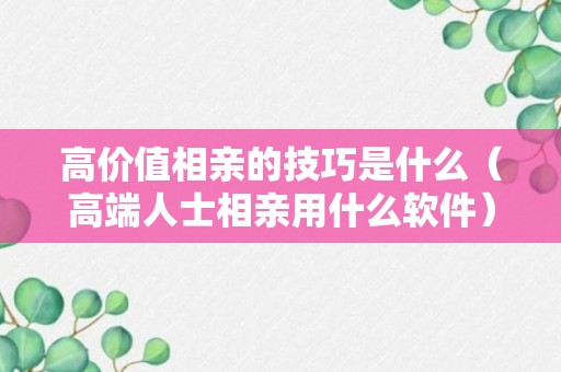 高价值相亲的技巧是什么（高端人士相亲用什么软件）