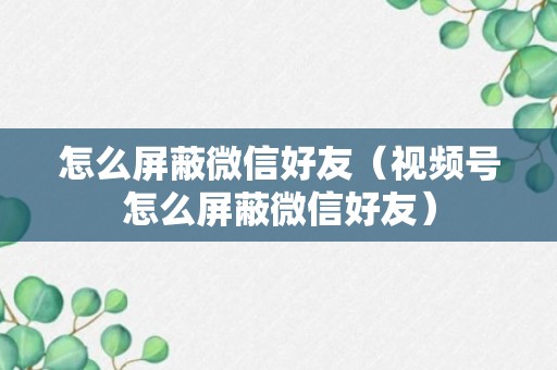 怎么屏蔽微信好友（视频号怎么屏蔽微信好友）