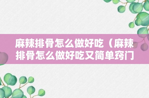 麻辣排骨怎么做好吃（麻辣排骨怎么做好吃又简单窍门视频）