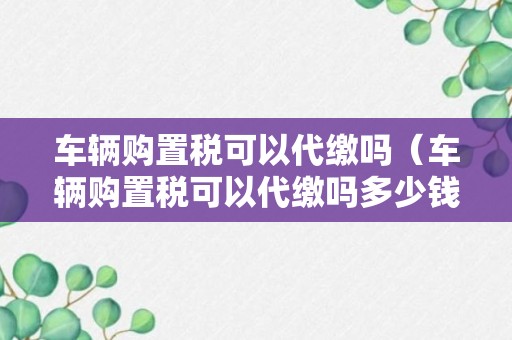 车辆购置税可以代缴吗（车辆购置税可以代缴吗多少钱）