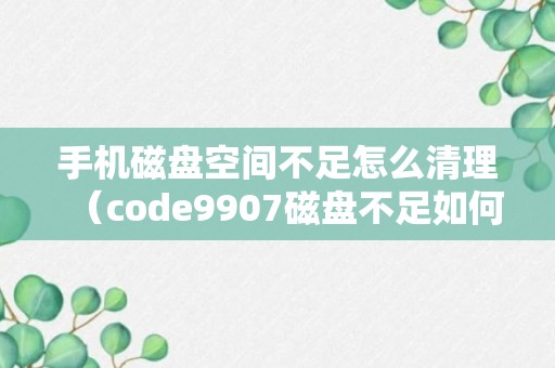 手机磁盘空间不足怎么清理（code9907磁盘不足如何处理）