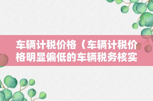 车辆计税价格（车辆计税价格明显偏低的车辆税务核实需要几天）