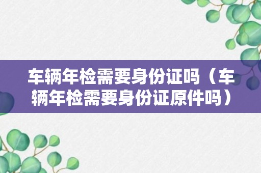 车辆年检需要身份证吗（车辆年检需要身份证原件吗）