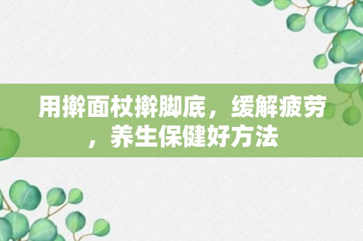 用擀面杖擀脚底，缓解疲劳，养生保健好方法