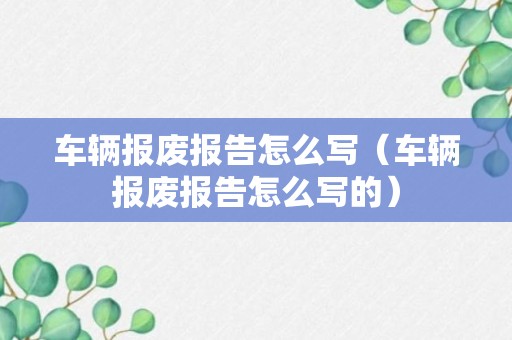 车辆报废报告怎么写（车辆报废报告怎么写的）